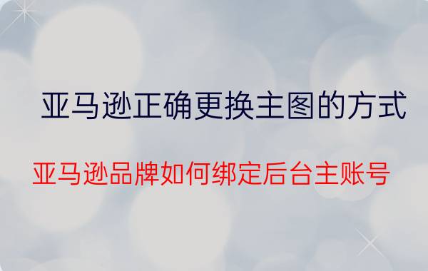 亚马逊正确更换主图的方式 亚马逊品牌如何绑定后台主账号？